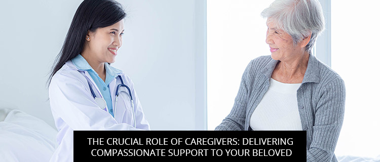 The Crucial Role Of Caregivers: Delivering Compassionate Support To Your Beloved