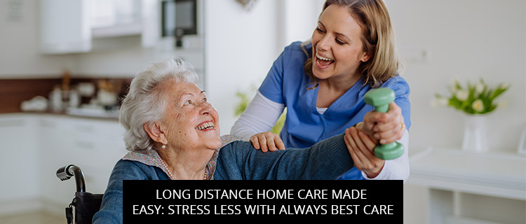 Long Distance Home Care Made Easy: Stress Less With Always Best Care