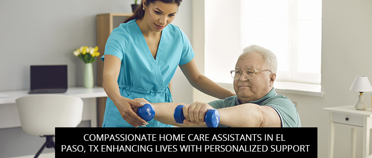 Compassionate Home Care Assistants In El Paso, TX: Enhancing Lives With Personalized Support