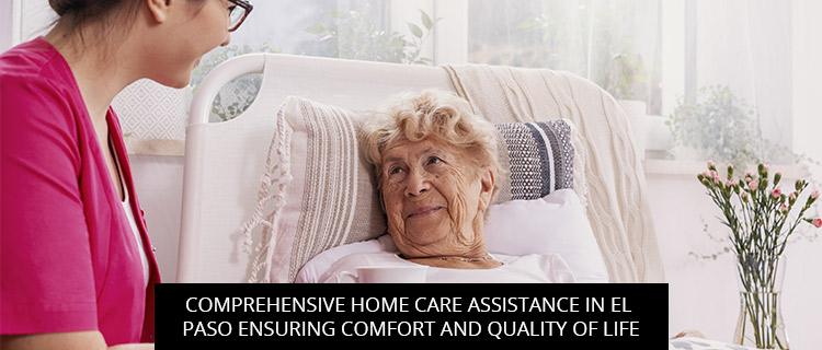 Comprehensive Home Care Assistance In El Paso: Ensuring Comfort And Quality Of Life