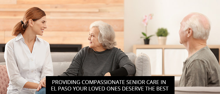 Providing Compassionate Senior Care In El Paso: Your Loved Ones Deserve The Best