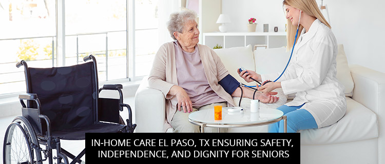 In-Home Care El Paso, TX: Ensuring Safety, Independence, And Dignity For Seniors