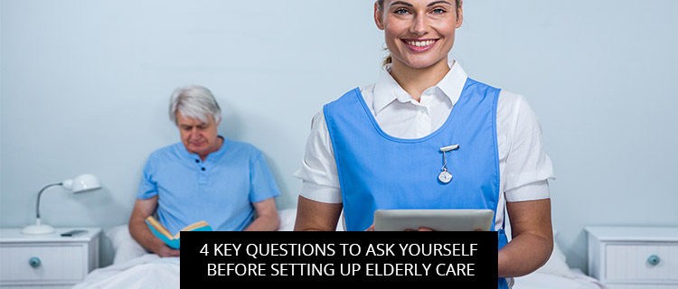 4 Key Questions To Ask Yourself Before Setting Up Elderly Care