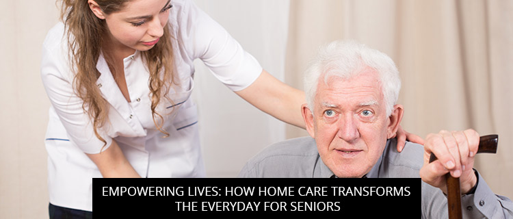 Empowering Lives: How Home Care Transforms The Everyday For Seniors